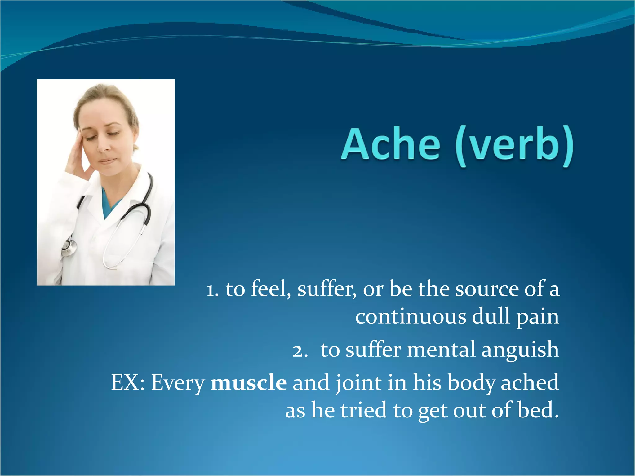 1. to feel, suffer, or be the source of a continuous dull pain 2.  to suffer mental anguish EX: Every  muscle  and joint in his body ached as he tried to get out of bed. 
