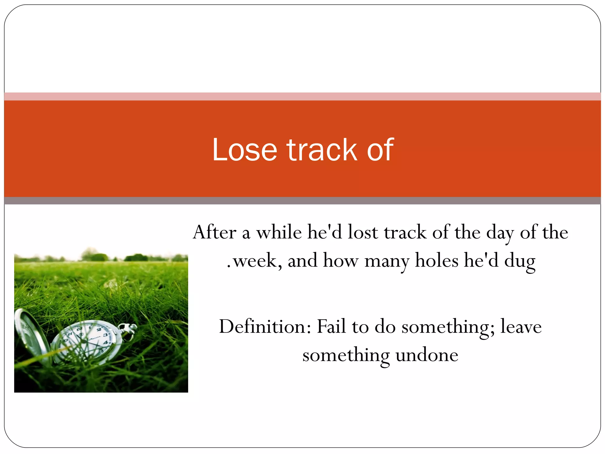 After a while he'd lost track of the day of the week, and how many holes he'd dug. Definition: Fail to do something; leave something undone Lose track of 
