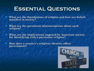Essential Questions What are the foundations of religion and how are beliefs manifest in society? What are the persistent misconceptions about each religion?  What are the implications imposed by American society for identifying with a particular religion? How does a country’s religious identity affect government?  