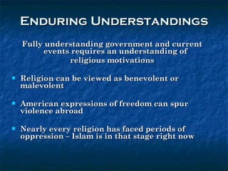 Enduring Understandings Fully understanding government and current events requires an understanding of  religious motivations Religion can be viewed as benevolent or malevolent American expressions of freedom can spur violence abroad Nearly every religion has faced periods of oppression – Islam is in that stage right now 