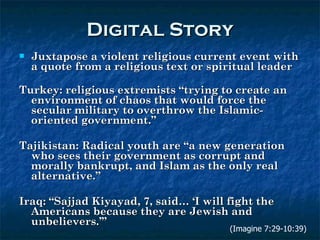 Digital Story Juxtapose a violent religious current event with a quote from a religious text or spiritual leader Turkey: religious extremists “trying to create an environment of chaos that would force the secular military to overthrow the Islamic-oriented government.”  Tajikistan: Radical youth are “a new generation who sees their government as corrupt and morally bankrupt, and Islam as the only real alternative.”  Iraq: “Sajjad Kiyayad, 7, said… ‘I will fight the Americans because they are Jewish and unbelievers.’” (Imagine 7:29-10:39) 