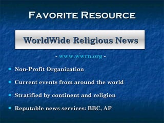 Favorite Resource WorldWide Religious News -  www.wwrn.org  - Non-Profit Organization  Current events from around the world Stratified by continent and religion  Reputable news services: BBC, AP 