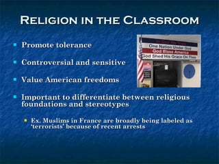Religion in the Classroom Promote tolerance Controversial and sensitive Value American freedoms Important to differentiate between religious foundations and stereotypes Ex. Muslims in France are broadly being labeled as ‘terrorists’ because of recent arrests  