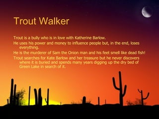 Trout Walker Trout is a bully who is in love with Katherine Barlow.  He uses his power and money to influence people but, in the end, loses everything.  He is the murderer of Sam the Onion man and his feet smell like dead fish!  Trout searches for Kate Barlow and her treasure but he never discovers where it is buried and spends many years digging up the dry bed of Green Lake in search of it. 