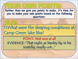 Rather than me give you points to make, it’s time for
you to make your own points based on the following
questions:
1)What were the sleeping conditions at
Camp Green lake like?
POINT: Not nice at all
EVIDENCE: “That night, as Stanley lay in his
scratchy, smelly cot...”
 