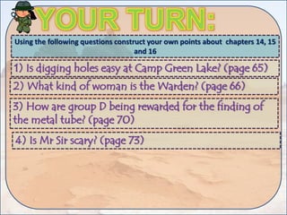 Using the following questions construct your own points about chapters 14, 15
and 16
1) Is digging holes easy at Camp Green Lake? (page 65)
2) What kind of woman is the Warden? (page 66)
3) How are group D being rewarded for the finding of
the metal tube? (page 70)
4) Is Mr Sir scary? (page 73)
 