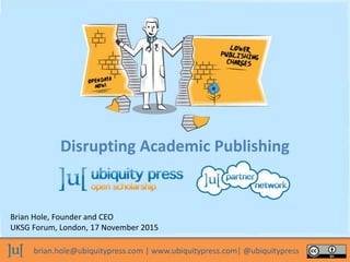 brian.hole@ubiquitypress.com | www.ubiquitypress.com| @ubiquitypress
Disrupting Academic Publishing
Brian Hole, Founder and CEO
UKSG Forum, London, 17 November 2015
 