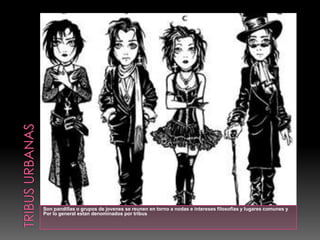 Culturas urbanas Las tribus urbanas comenzaron en los años sesenta, este término se acuñó por la formación de grupos, los cuales estaban en desacuerdo con la política, religión y problemas de las sociedades, mostrando su disconformidad, vistiendo y actuando de manera diferente, es decir, yendo en contra de la sociedad y de las reglas establecidas, y manteniéndose al margen con su propia cultura o ideología