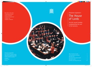 Other titles in this series:                 Parliament Explained 6
      1 Parliamentary Elections
      2 House of Commons
      3 Parliament & Government                    The House
      4 Making a Law
      5 Debates in Parliament                      of Lords
                                                   The UK’s second chamber,
                                                   complementing the work
                                                   of the Commons.




      Parliamentary Copyright 2006
                                                   What is the House of Lords?	                       1
      May be reproduced for purposes of private
      study, research or educational use without   The State Opening of Parliament	                   1
      permission. Reproduction for sale or other
                                                   What does it do?	                                  2
      commercial purposes not permitted.
                                                   How does the House organise itself?	               7
      Chris Weeds
      Education Officer                            Who does the work?	                                9
      April 2006                                   Key dates in the history of the Lords	           10




No6 House of Lords.indd 1-2                                                                 24/04/2006 17:06:19
 