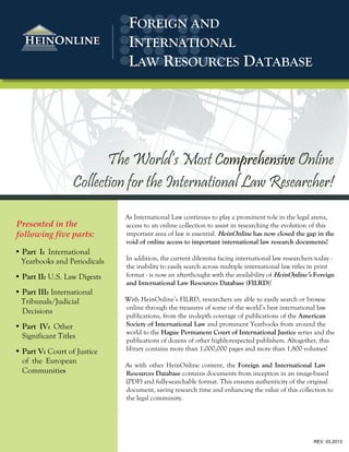 As International Law continues to play a prominent role in the legal arena,
access to an online collection to assist in researching the evolution of this
important area of law is essential. has now closed the gap in the
void of online access to important international law research documents!
In addition, the current dilemma facing international law researchers today -
the inability to easily search across multiple international law titles in print
format - is now an afterthought with the availability of Foreign
and International Law Resources Database (FILRD)!
With HeinOnline’s FILRD, researchers are able to easily search or browse
online through the treasures of some of the world’s best international law
publications, from the in-depth coverage of publications of the American
Society of International Law and prominent Yearbooks from around the
world to the Hague Permanent Court of International Justice series and the
publications of dozens of other highly-respected publishers. Altogether, this
library contains more than 1,000,000 pages and more than 1,800 volumes!
As with other HeinOnline content, the Foreign and International Law
Resources Database contains documents from inception in an image-based
(PDF) and fully-searchable format. This ensures authenticity of the original
document, saving research time and enhancing the value of this collection to
the legal community.
The World’s Most Comprehensive Online
Collection for the International Law Researcher!
REV. 03.2013
Presented in the
following five parts:
Ÿ Part I: International
Yearbooks and Periodicals
Ÿ Part II: U.S. Law Digests
Ÿ Part III: International
Tribunals/Judicial
Decisions
Ÿ Part IV: Other
Significant Titles
Part V: Court of Justice
of the European
Communities
FOREIGN AND
INTERNATIONAL
LAW RESOURCES DATABASE
 
