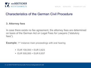 © von BOETTICHER Rechtsanwälte Partnerschaftsgesellschaft mbB
BERLIN MÜNCHEN FRANKFURT A.M.
Characteristics of the German Civil Procedure
3. Attorney fees
In case there exists no fee agreement, the attorney fees are determined
on basis of the German Act on Legal Fees for Lawyers (“statutory
fees”).
Example: 1st instance main proceedings with oral hearing
•  EUR 100,000 = EUR 3,823
•  EUR 500,000 = EUR 8,937
 