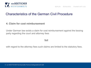 © von BOETTICHER Rechtsanwälte Partnerschaftsgesellschaft mbB
BERLIN MÜNCHEN FRANKFURT A.M.
Characteristics of the German Civil Procedure
4. Claim for cost reimbursement
Under German law exists a claim for cost reimbursement against the loosing
party regarding the court and attorney fees
but
with regard to the attorney fees such claims are limited to the statutory fees.
 