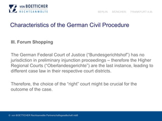 © von BOETTICHER Rechtsanwälte Partnerschaftsgesellschaft mbB
BERLIN MÜNCHEN FRANKFURT A.M.
Characteristics of the German Civil Procedure
III. Forum Shopping
The German Federal Court of Justice (“Bundesgerichtshof”) has no
jurisdiction in preliminary injunction proceedings – therefore the Higher
Regional Courts (“Oberlandesgerichte”) are the last instance, leading to
different case law in their respective court districts.
Therefore, the choice of the “right” court might be crucial for the
outcome of the case.
 