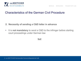 © von BOETTICHER Rechtsanwälte Partnerschaftsgesellschaft mbB
BERLIN MÜNCHEN FRANKFURT A.M.
Characteristics of the German Civil Procedure
2. Necessity of sending a C&D letter in advance
•  It is not mandatory to send a C&D to the infringer before starting
court proceedings under German law
but
 