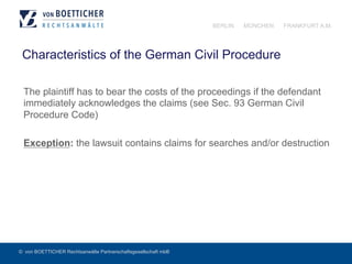 © von BOETTICHER Rechtsanwälte Partnerschaftsgesellschaft mbB
BERLIN MÜNCHEN FRANKFURT A.M.
Characteristics of the German Civil Procedure
The plaintiff has to bear the costs of the proceedings if the defendant
immediately acknowledges the claims (see Sec. 93 German Civil
Procedure Code)
Exception: the lawsuit contains claims for searches and/or destruction
 
