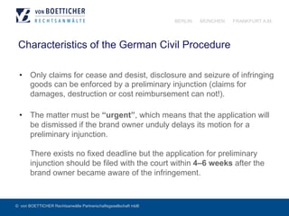 © von BOETTICHER Rechtsanwälte Partnerschaftsgesellschaft mbB
BERLIN MÜNCHEN FRANKFURT A.M.
Characteristics of the German Civil Procedure
•  Only claims for cease and desist, disclosure and seizure of infringing
goods can be enforced by a preliminary injunction (claims for
damages, destruction or cost reimbursement can not!).
•  The matter must be “urgent”, which means that the application will
be dismissed if the brand owner unduly delays its motion for a
preliminary injunction.
There exists no fixed deadline but the application for preliminary
injunction should be filed with the court within 4–6 weeks after the
brand owner became aware of the infringement.
 