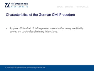 © von BOETTICHER Rechtsanwälte Partnerschaftsgesellschaft mbB
BERLIN MÜNCHEN FRANKFURT A.M.
Characteristics of the German Civil Procedure
•  Approx. 80% of all IP infringement cases in Germany are finally
solved on basis of preliminary injunctions.
 
