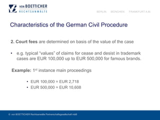 © von BOETTICHER Rechtsanwälte Partnerschaftsgesellschaft mbB
BERLIN MÜNCHEN FRANKFURT A.M.
Characteristics of the German Civil Procedure
2. Court fees are determined on basis of the value of the case
•  e.g. typical “values” of claims for cease and desist in trademark
cases are EUR 100,000 up to EUR 500,000 for famous brands.
Example: 1st instance main proceedings
•  EUR 100,000 = EUR 2,718
•  EUR 500,000 = EUR 10,608
 