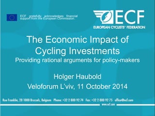ECF gratefully acknowledges financial 
support from the European Commission. 
The Economic Impact of 
Cycling Investments 
Providing rational arguments for policy-makers 
Holger Haubold 
Veloforum L’viv, 11 October 2014 
 