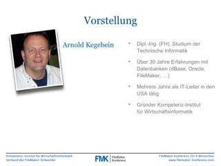 Kompetenz-Institut für Wirtschaftsinformatik 
Verband der FileMaker-Entwickler 
FileMaker Konferenz 2014 Winterthur 
www.filemaker-konferenz.com 
Vorstellung 
Arnold Kegebein • Dipl.-Ing. (FH), Studium der 
Technische Informatik 
• Über 30 Jahre Erfahrungen mit 
Datenbanken (dBase, Oracle, 
FileMaker, …) 
• Mehrere Jahre als IT-Leiter in den 
USA tätig 
• Gründer Kompetenz-Institut 
für Wirtschaftsinformatik 
 