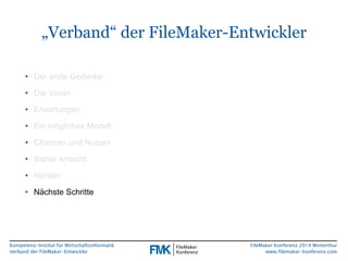 „Verband“ der FileMaker-Entwickler 
Kompetenz-Institut für Wirtschaftsinformatik 
Verband der FileMaker-Entwickler 
FileMaker Konferenz 2014 Winterthur 
www.filemaker-konferenz.com 
• Der erste Gedanke 
• Die Vision 
• Erwartungen 
• Ein mögliches Modell 
• Chancen und Nutzen 
• Bisher erreicht 
• Hürden 
• Nächste Schritte 
 