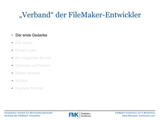 „Verband“ der FileMaker-Entwickler 
Kompetenz-Institut für Wirtschaftsinformatik 
Verband der FileMaker-Entwickler 
FileMaker Konferenz 2014 Winterthur 
www.filemaker-konferenz.com 
• Der erste Gedanke 
• Die Vision 
• Erwartungen 
• Ein mögliches Modell 
• Chancen und Nutzen 
• Bisher erreicht 
• Hürden 
• Nächste Schritte 
 
