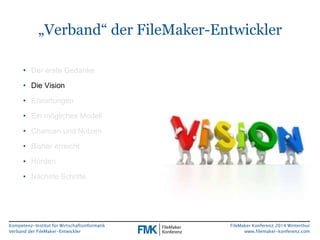 „Verband“ der FileMaker-Entwickler 
Kompetenz-Institut für Wirtschaftsinformatik 
Verband der FileMaker-Entwickler 
FileMaker Konferenz 2014 Winterthur 
www.filemaker-konferenz.com 
• Der erste Gedanke 
• Die Vision 
• Erwartungen 
• Ein mögliches Modell 
• Chancen und Nutzen 
• Bisher erreicht 
• Hürden 
• Nächste Schritte 
 