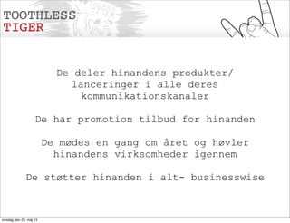 De deler hinandens produkter/
lanceringer i alle deres
kommunikationskanaler
De har promotion tilbud for hinanden
De mødes en gang om året og høvler
hinandens virksomheder igennem
De støtter hinanden i alt- businesswise
torsdag den 23. maj 13
 