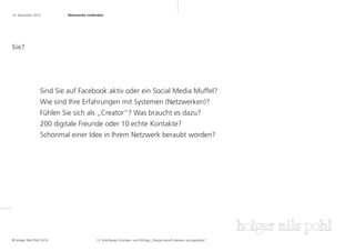 16. November 2010	        Netzwerke verbinden	




Sie?




                 Sind Sie auf Facebook aktiv oder ein Social Media Muffel?
                 Wie sind Ihre Erfahrungen mit Systemen (Netzwerken)?
                 Fühlen Sie sich als „Creator“? Was braucht es dazu?
                 200 digitale Freunde oder 10 echte Kontakte?
                 Schonmal einer Idee in Ihrem Netzwerk beraubt worden?




© Holger Nils Pohl 2010                  13. KölnDesign Gründer- und Profitag „Designzukunft denken und gestalten“
 