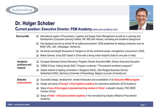 Page 1TAMI – conceptual paper
Dr. Holger Schober
Current position: Executive Director, PSM Academy (www.psm-academy.com)
Short profile   International expert in Procurement, Logistics and Supply Chain Management as well as in Learning and
Development (Corporate Learning Centers, HR, MD) with industry, consulting and academic background
  Has designed and set up almost 50 so-called procurement / SCM academies for leading companies such as
BASF, DHL, Dell, Volkswagen, Henkel etc.
  He trained and taught thousands of mangers on all five continents (areas: management, procurement, SCM)
  Native German, since 2007 based in China with a strong Indian footprint (lived for one year in India)
Academic
positions and
network
  European Business School (Germany): Program Director Executive MBA, Director Executive Education
  CEIBS (China): Visiting faculty ExEd / Program co-director “Procurement enrollment programs”
  Global network to leading universities in Singapore (NUS), USA (Rutgers Business School),
Switzerland (HSG), Germany (University of Nuremberg), Belgium (Louvain University) etc.
Selected
achievements
  Successful design, development, market introduction and accreditation of an Executive MBA program
  Design and setup of Europe’s first logistics academy for automotive distribution (ECG Academy)
  Setup of one of the largest corporate learning centers in China’s elevator industry (TKE SEED
Campus China)
  Setup of India’s first procurement academy in the manufacturing industry (Reliance Procurement
Academy)
 