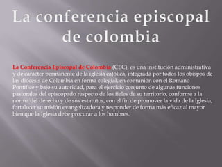 La Conferencia Episcopal de Colombia (CEC), es una institución administrativa
y de carácter permanente de la iglesia católica, integrada por todos los obispos de
las diócesis de Colombia en forma colegial, en comunión con el Romano
Pontífice y bajo su autoridad, para el ejercicio conjunto de algunas funciones
pastorales del episcopado respecto de los fieles de su territorio, conforme a la
norma del derecho y de sus estatutos, con el fin de promover la vida de la Iglesia,
fortalecer su misión evangelizadora y responder de forma más eficaz al mayor
bien que la Iglesia debe procurar a los hombres.
 