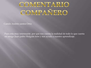Camilo Andrés santos Ortiz



Pues esta muy interesante por que nos cuenta la realidad de todo lo que cuenta
mi amigo Juan pablo Holguín león y nos ayuda a nuestro aprendizaje.
 