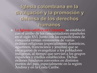    La Iglesia católica en Colombia se estableció
    con el arribo de los conquistadores españoles
    en el siglo XVI. Junto con las expediciones de
    conquista venían misioneros de varias
    órdenes religiosas (especialmente dominicos,
    agustinos, franciscanos y jesuitas) que se
    encargaron de evangelizar a los pobladores
    indígenas, al tiempo que servían a los grupos
    españoles y criollos establecidos. Dichas
    órdenes fundaron conventos en distintos
    puntos del país, especialmente en la región
    Andina y en la Costa Caribe.
 