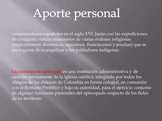 conquistadores españoles en el siglo XVI. Junto con las expediciones
de conquista venían misioneros de varias órdenes religiosas
(especialmente dominicos, agustinos, franciscanos y jesuitas) que se
encargaron de evangelizar a los pobladores indígenas.



La conferencia episcopal: es una institución administrativa y de
carácter permanente de la iglesia católica, integrada por todos los
obispos de las diócesis de Colombia en forma colegial, en comunión
con el Romano Pontífice y bajo su autoridad, para el ejercicio conjunto
de algunas funciones pastorales del episcopado respecto de los fieles
de su territorio
 