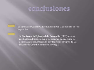 La iglesia de Colombia fue fundada por la conquista de los
españoles

La Conferencia Episcopal de Colombia (CEC), es una
institución administrativa y de carácter permanente de
la iglesia católica, integrada por todos los obispos de las
diócesis de Colombia en forma colegial
 