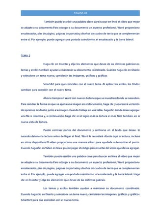 PAGINA 03
También puede escribir una palabra clave para buscar en línea el vídeo que mejor
se adapte a su documento.Para otorgar a su documento un aspecto profesional, Word proporciona
encabezados, pies de página, páginas de portada y diseños de cuadro de texto que se complementan
entre sí. Por ejemplo, puede agregar una portada coincidente, el encabezado y la barra lateral.
TEMA 2
Haga clic en Insertar y elija los elementos que desee de las distintas galerías.Los
temas y estilos también ayudan a mantener su documento coordinado. Cuando haga clic en Diseño
y seleccione un tema nuevo, cambiarán las imágenes, gráficos y gráficos
SmartArt para que coincidan con el nuevo tema. Al aplicar los estilos, los títulos
cambian para coincidir con el nuevo tema.
Ahorre tiempo en Word con nuevos botones que se muestran donde se necesiten.
Para cambiar la forma en que se ajusta una imagen en el documento, haga clic y aparecerá un botón
de opciones de diseño junto a la imagen. Cuando trabaje en una tabla, haga clic donde desee agregar
una fila o columna y, a continuación, haga clic en el signo más.La lectura es más fácil, también, en la
nueva vista de lectura.
Puede contraer partes del documento y centrarse en el texto que desee. Si
necesita detener la lectura antes de llegar al final, Word le recordará dónde dejó la lectura, incluso
en otros dispositivos.El vídeo proporciona una manera eficaz para ayudarle a demostrar el punto.
Cuando haga clic en Vídeo en línea, puede pegar el código para insertar del vídeo que desea agregar.
También puede escribir una palabra clave para buscar en línea el vídeo que mejor
se adapte a su documento.Para otorgar a su documento un aspecto profesional, Word proporciona
encabezados, pies de página, páginas de portada y diseños de cuadro de texto que se complementan
entre sí. Por ejemplo, puede agregar una portada coincidente, el encabezado y la barra lateral. Haga
clic en Insertar y elija los elementos que desee de las distintas galerías.
Los temas y estilos también ayudan a mantener su documento coordinado.
Cuando haga clic en Diseño y seleccione un tema nuevo, cambiarán las imágenes, gráficos y gráficos
SmartArt para que coincidan con el nuevo tema.
 
