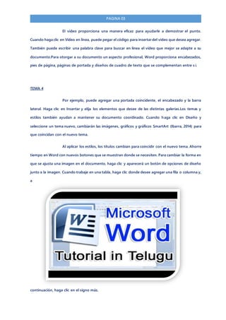 PAGINA 03
El vídeo proporciona una manera eficaz para ayudarle a demostrar el punto.
Cuando haga clic en Vídeo en línea, puede pegar el código para insertar del vídeo que desea agregar.
También puede escribir una palabra clave para buscar en línea el vídeo que mejor se adapte a su
documento.Para otorgar a su documento un aspecto profesional, Word proporciona encabezados,
pies de página, páginas de portada y diseños de cuadro de texto que se complementan entre s í.
TEMA 4
Por ejemplo, puede agregar una portada coincidente, el encabezado y la barra
lateral. Haga clic en Insertar y elija los elementos que desee de las distintas galerías.Los temas y
estilos también ayudan a mantener su documento coordinado. Cuando haga clic en Diseño y
seleccione un tema nuevo, cambiarán las imágenes, gráficos y gráficos SmartArt (Ibarra, 2014) para
que coincidan con el nuevo tema.
Al aplicar los estilos, los títulos cambian para coincidir con el nuevo tema. Ahorre
tiempo en Word con nuevos botones que se muestran donde se necesiten. Para cambiar la forma en
que se ajusta una imagen en el documento, haga clic y aparecerá un botón de opciones de diseño
junto a la imagen. Cuando trabaje en una tabla, haga clic donde desee agregar una fila o columna y,
a
continuación, haga clic en el signo más.
 