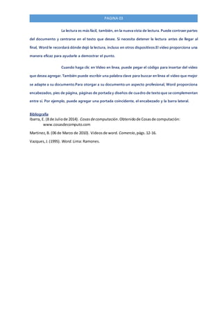 PAGINA 03
La lectura es más fácil, también, en la nueva vista de lectura. Puede contraer partes
del documento y centrarse en el texto que desee. Si necesita detener la lectura antes de llegar al
final, Word le recordará dónde dejó la lectura, incluso en otros dispositivos.El vídeo proporciona una
manera eficaz para ayudarle a demostrar el punto.
Cuando haga clic en Vídeo en línea, puede pegar el código para insertar del vídeo
que desea agregar. También puede escribir una palabra clave para buscar en línea el vídeo que mejor
se adapte a su documento.Para otorgar a su documento un aspecto profesional, Word proporciona
encabezados, pies de página, páginas de portada y diseños de cuadro de texto que se complementan
entre sí. Por ejemplo, puede agregar una portada coincidente, el encabezado y la barra lateral.
Bibliografía
Ibarra, E. (8 de Juliode 2014). Cosasdecomputación.Obtenidode Cosasde computación:
www.cosasdecomputo.com
Martinez,B. (06 de Marzo de 2010). Videosde word. Comercio,págs.12-16.
Vazques,J.(1995). Word. Lima: Ramones.
 