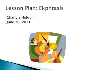 Charlcie Holguin June 16, 2011 Lesson Plan: Ekphrasis 
