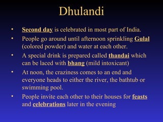 Dhulandi Second day  is celebrated in most part of India. People go around until afternoon sprinkling  Gulal  (colored powder) and water at each other. A special drink is prepared called  thandai  which can be laced with  bhang   (mild intoxicant) At noon, the craziness comes to an end and everyone heads to either the river, the bathtub or swimming pool. People invite each other to their houses for  feasts  and  celebrations  later in the evening 