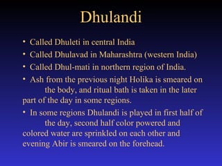 Dhulandi Called Dhuleti in central India Called Dhulavad in Maharashtra (western India) Called Dhul-mati in northern region of India. Ash from the previous night Holika is smeared on  the body, and ritual bath is taken in the later  part of the day in some regions. In some regions Dhulandi is played in first half of  the day, second half color powered and  colored water are sprinkled on each other and  evening Abir is smeared on the forehead. 