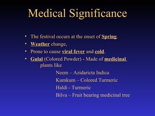 Medical Significance The festival occurs at the onset of  Spring .  Weather  change,  Prone to cause  viral fever  and  cold . Gulal  (Colored Powder) - Made of  medicinal  plants like Neem – Azidaricta Indica Kumkum – Colored Turmeric Haldi - Turmeric Bilva – Fruit bearing medicinal tree 