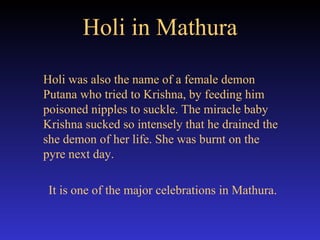Holi in Mathura Holi was also the name of a female demon Putana who tried to Krishna, by feeding him poisoned nipples to suckle. The miracle baby Krishna sucked so intensely that he drained the she demon of her life. She was burnt on the pyre next day.  It is one of the major celebrations in Mathura. 