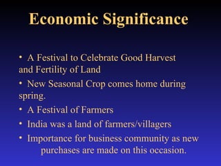 Economic Significance   A Festival to Celebrate Good Harvest  and Fertility of Land New Seasonal Crop comes home during  spring. A Festival of Farmers India was a land of farmers/villagers Importance for business community as new  purchases are made on this occasion. 