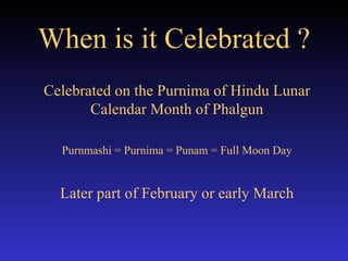 When is it Celebrated ? Celebrated on the Purnima of Hindu Lunar Calendar Month of Phalgun Purnmashi = Purnima = Punam = Full Moon Day Later part of February or early March 