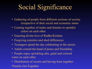 Social Significance   Gathering of people from different sections of society  irrespective of their social and economic status Coming together of males and females to sprinkle  colors on each other Enacting divine love of Radha-Krishna Forgiving enmities and shed differences  Teenagers spend the day celebrating in the streets Adults extend the hand of peace and friendship  People enjoy sprinkling abir, gulal and colored  water on each other Distribution of sweets and having feast together. Family Get-Together 