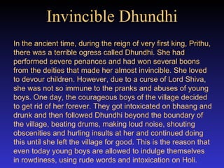 Invincible Dhundhi In the ancient time, during the reign of very first king, Prithu, there was a terrible ogress called Dhundhi. She had performed severe penances and had won several boons from the deities that made her almost invincible. She loved to devour children. However, due to a curse of Lord Shiva, she was not so immune to the pranks and abuses of young boys. One day, the courageous boys of the village decided to get rid of her forever. They got intoxicated on bhaang and drunk and then followed Dhundhi beyond the boundary of the village, beating drums, making loud noise, shouting obscenities and hurling insults at her and continued doing this until she left the village for good. This is the reason that even today young boys are allowed to indulge themselves in rowdiness, using rude words and intoxication on Holi.   