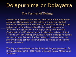 Dolapurnima or Dolayatra   I nstead of the exuberant and joyous celebrations that are witnessed elsewhere, Bengal observes this festival in a quiet and dignified manner as Dolapurnima or Dolayatra (the festival of the swing). The festival, said to have been initiated by the king Indradyumn in Vrindavan. It is spread over 3 or 5 days, starting from the sukla Chaturdasi(14 th ) of Phalguna month. A celebration in honor of Agni (The Fire God) and worship of Govinda (Krishna) in image on a swing are the important features. The fire kindled on the first day is to be preserved till the last day. The swing is to be rocked 21 times at the end of the festival. T he day is also celebrated as the birthday of the great poet saint, Sri Krishna Chaitanya (A.D. 1486-1533), in Bengal, Orissa, Mathura and Vrindavan. the festival of the swing   The Festival of Swings 