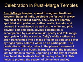 Celebration in Pusti-Marga Temples   Pushti-Marga  temples, spread throughout North and Western States of India, celebrate the festival in a way reminiscent of rajput courts. The Deity are liberally sprinkled with perfumes, saffron water, kesudo, and covered in sandalwood as well as the white and pink powder, abir and gulal. Joyous celebration is accompanied by classical music, poetry and folk songs appropriate for the occasion. Deity's white clothes' are soon transformed into a mass of color as gold and silver syringes spray colorful water on all participants. The celebrations officially usher in the pleasant season of love, spring. In the Pushti-Marga temples, the festivities last for almost a month. Beginning on the day of Vasant-Panchami, the festivals last till the day after Holi. This helps to prolong the season of divine love and joy. 
