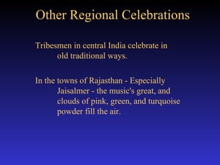Other Regional Celebrations Tribesmen in central India celebrate in  old traditional ways. In the towns of Rajasthan - Especially  Jaisalmer - the music's great, and  clouds of pink, green, and turquoise  powder fill the air. 